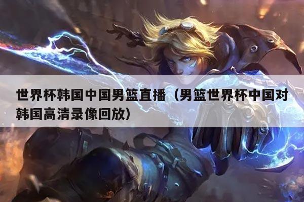 世界杯韩国中国男篮直播（男篮世界杯中国对韩国高清录像回放）