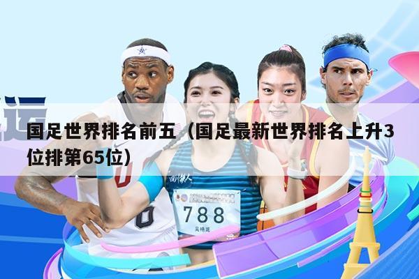 国足世界排名前五（国足最新世界排名上升3位排第65位）